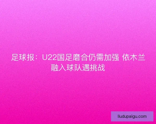 足球报:U22国足磨合仍需加强 依木兰融入球队遇挑战 足球报:U22国足磨合仍需加强 依木兰融入球队遇挑战