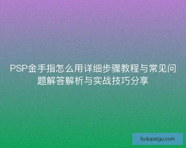 PSP金手指怎么用详细步骤教程与常见问题解答解析与实战技巧分享