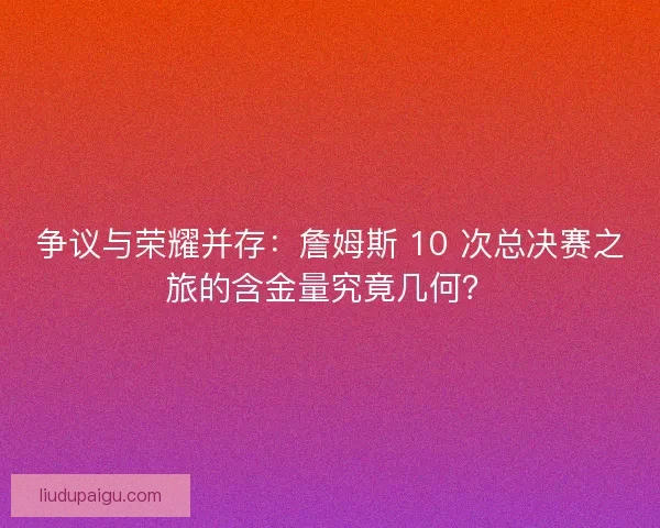 争议与荣耀并存：詹姆斯 10 次总决赛之旅的含金量究竟几何？
