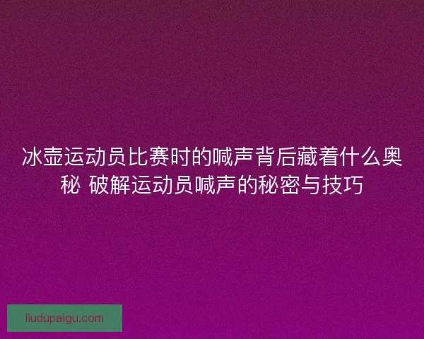 冰壶运动员比赛时的喊声背后藏着什么奥秘 破解运动员喊声的秘密与技巧