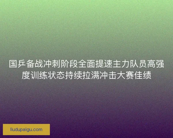 国乒备战冲刺阶段全面提速主力队员高强度训练状态持续拉满冲击大赛佳绩