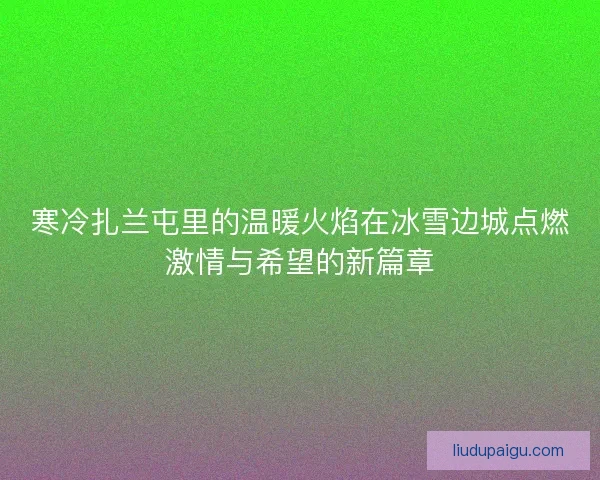 寒冷扎兰屯里的温暖火焰在冰雪边城点燃激情与希望的新篇章