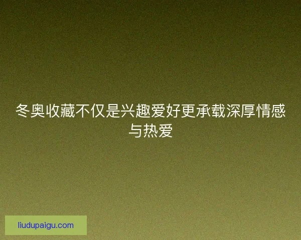 冬奥收藏不仅是兴趣爱好更承载深厚情感与热爱
