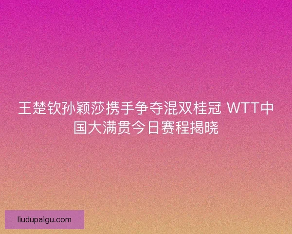 王楚钦孙颖莎携手争夺混双桂冠 WTT中国大满贯今日赛程揭晓