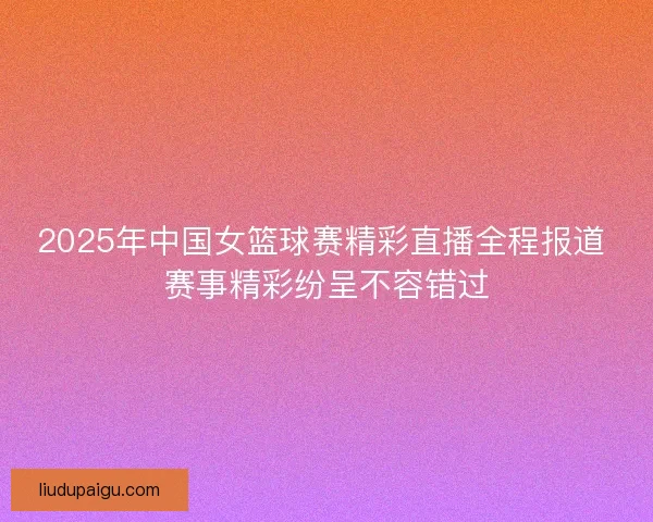 2025年中国女篮球赛精彩直播全程报道 赛事精彩纷呈不容错过
