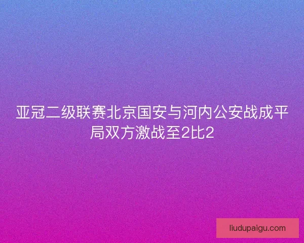 亚冠二级联赛北京国安与河内公安战成平局双方激战至2比2