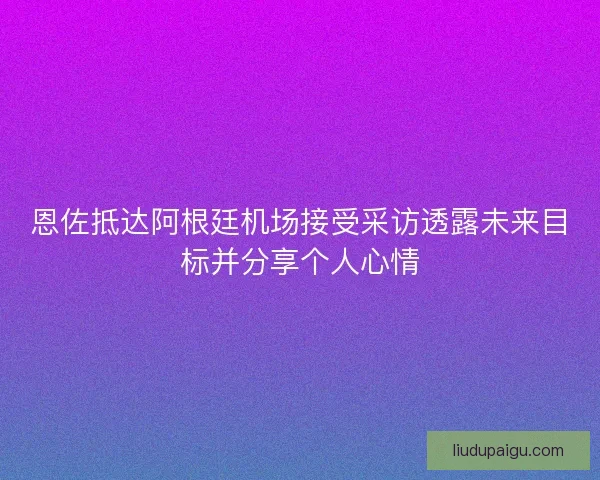 恩佐抵达阿根廷机场接受采访透露未来目标并分享个人心情
