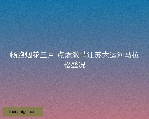 畅跑烟花三月 点燃激情江苏大运河马拉松盛况