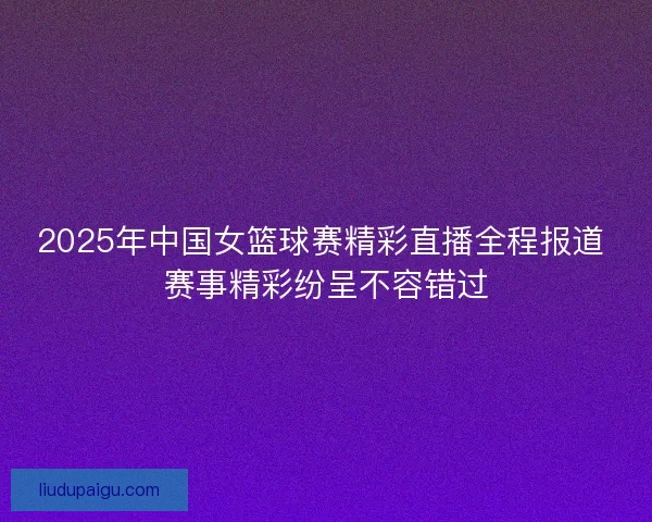 2025年中国女篮球赛精彩直播全程报道 赛事精彩纷呈不容错过