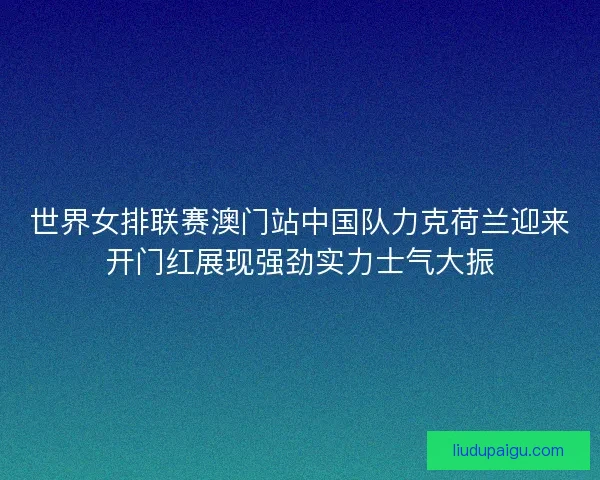 世界女排联赛澳门站中国队力克荷兰迎来开门红展现强劲实力士气大振