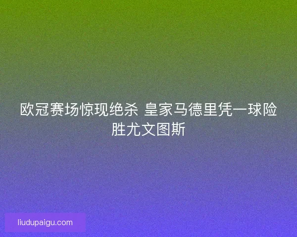 欧冠赛场惊现绝杀 皇家马德里凭一球险胜尤文图斯