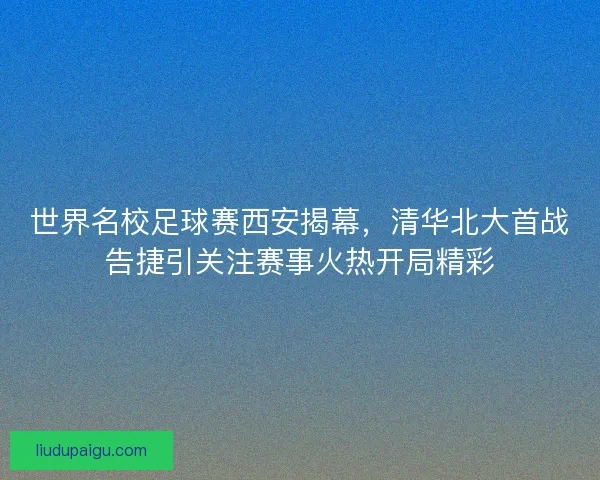 世界名校足球赛西安揭幕，清华北大首战告捷引关注赛事火热开局精彩