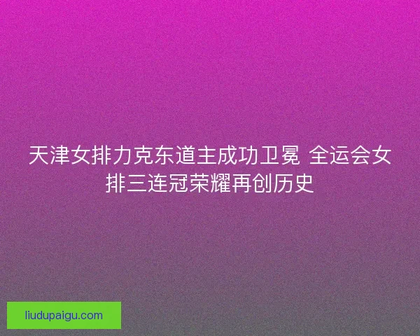 天津女排力克东道主成功卫冕 全运会女排三连冠荣耀再创历史