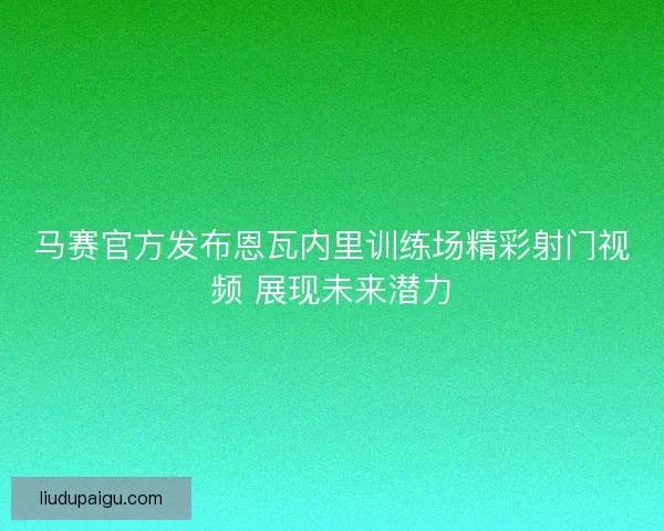 马赛官方发布恩瓦内里训练场精彩射门视频 展现未来潜力