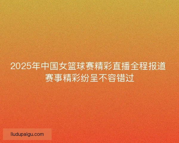2025年中国女篮球赛精彩直播全程报道 赛事精彩纷呈不容错过