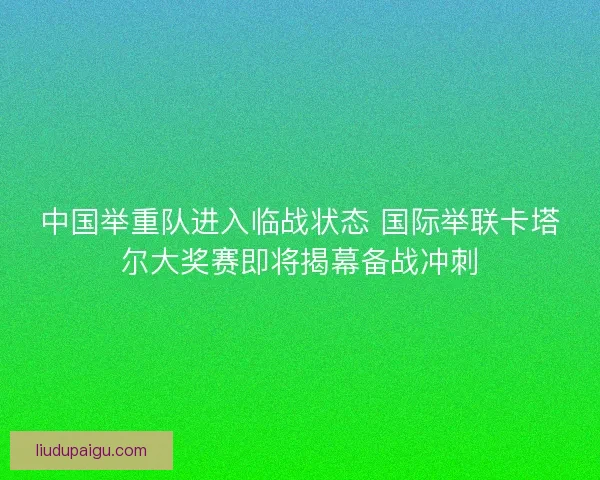 中国举重队进入临战状态 国际举联卡塔尔大奖赛即将揭幕备战冲刺 中国举重队进入临战状态 国际举联卡塔尔大奖赛即将揭幕备战冲刺