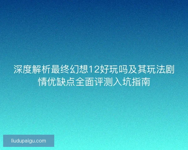 深度解析最终幻想12好玩吗及其玩法剧情优缺点全面评测入坑指南
