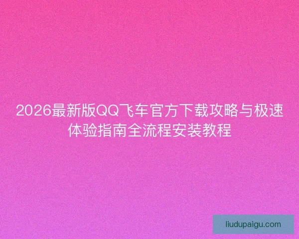 2026最新版QQ飞车官方下载攻略与极速体验指南全流程安装教程 2026最新版QQ飞车官方下载攻略与极速体验指南全流程安装教程