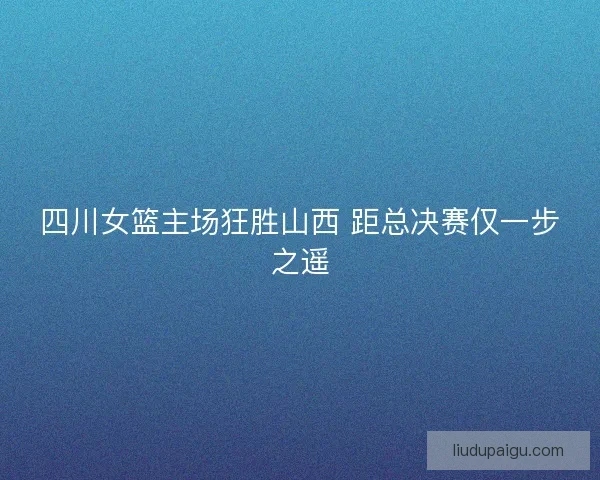 四川女篮主场狂胜山西 距总决赛仅一步之遥