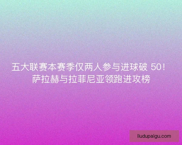 五大联赛本赛季仅两人参与进球破 50！萨拉赫与拉菲尼亚领跑进攻榜